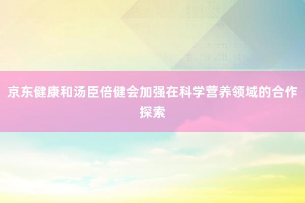 京东健康和汤臣倍健会加强在科学营养领域的合作探索