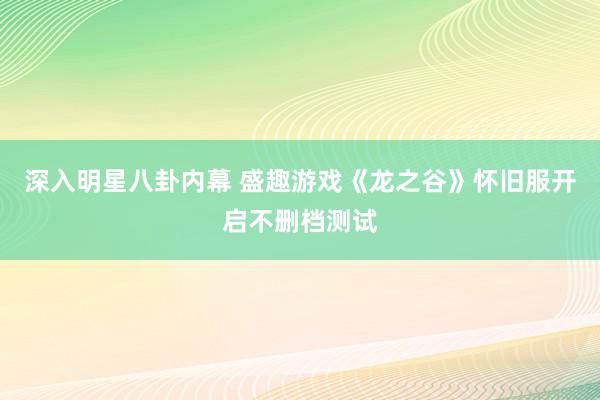 深入明星八卦内幕 盛趣游戏《龙之谷》怀旧服开启不删档测试