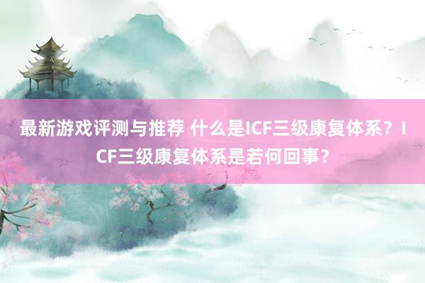 最新游戏评测与推荐 什么是ICF三级康复体系？ICF三级康复体系是若何回事？