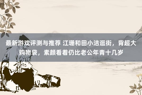 最新游戏评测与推荐 江珊和田小洁逛街，背超大购物袋，素颜看着仍比老公年青十几岁