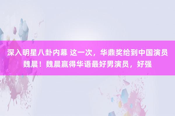 深入明星八卦内幕 这一次，华鼎奖给到中国演员魏晨！魏晨赢得华语最好男演员，好强