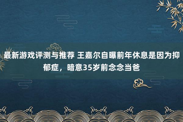 最新游戏评测与推荐 王嘉尔自曝前年休息是因为抑郁症，暗意35岁前念念当爸