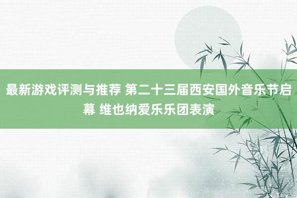 最新游戏评测与推荐 第二十三届西安国外音乐节启幕 维也纳爱乐乐团表演