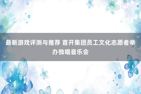 最新游戏评测与推荐 首开集团员工文化志愿者举办独唱音乐会