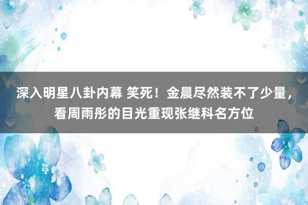 深入明星八卦内幕 笑死！金晨尽然装不了少量，看周雨彤的目光重现张继科名方位