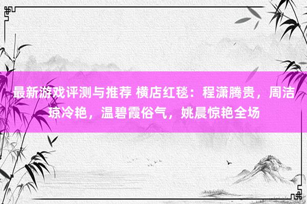 最新游戏评测与推荐 横店红毯：程潇腾贵，周洁琼冷艳，温碧霞俗气，姚晨惊艳全场