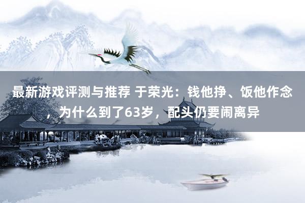 最新游戏评测与推荐 于荣光：钱他挣、饭他作念，为什么到了63岁，配头仍要闹离异