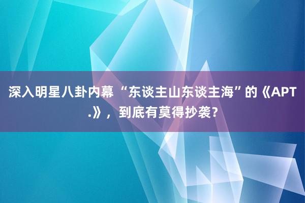 深入明星八卦内幕 “东谈主山东谈主海”的《APT.》，到底有莫得抄袭？