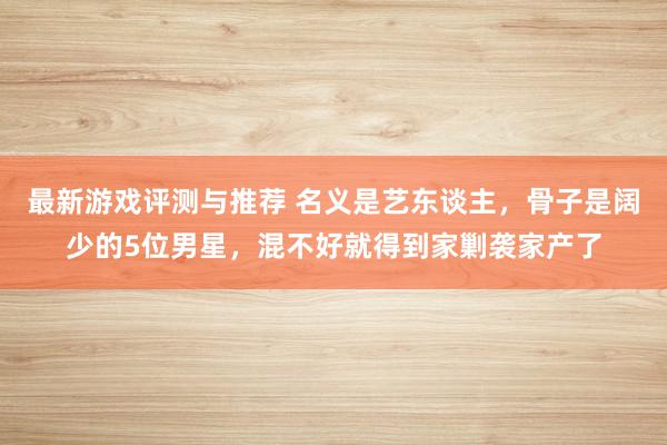 最新游戏评测与推荐 名义是艺东谈主，骨子是阔少的5位男星，混不好就得到家剿袭家产了