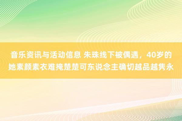 音乐资讯与活动信息 朱珠线下被偶遇，40岁的她素颜素衣难掩楚楚可东说念主确切越品越隽永