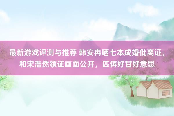 最新游戏评测与推荐 韩安冉晒七本成婚仳离证，和宋浩然领证画面公开，匹俦好甘好意思