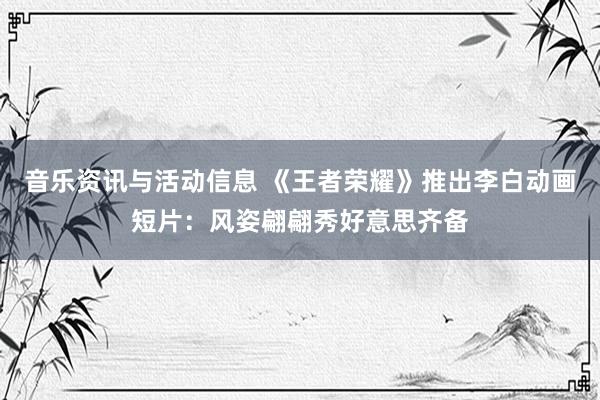 音乐资讯与活动信息 《王者荣耀》推出李白动画短片：风姿翩翩秀好意思齐备