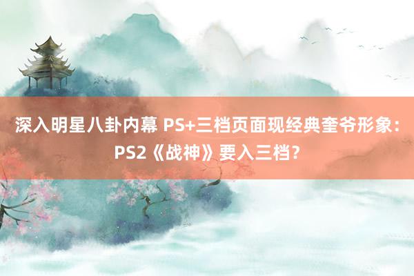 深入明星八卦内幕 PS+三档页面现经典奎爷形象：PS2《战神》要入三档？