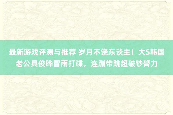 最新游戏评测与推荐 岁月不饶东谈主！大S韩国老公具俊晔冒雨打碟，连蹦带跳超破钞膂力