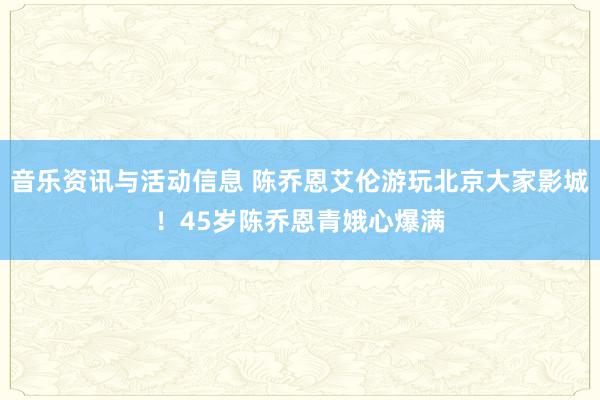 音乐资讯与活动信息 陈乔恩艾伦游玩北京大家影城！45岁陈乔恩青娥心爆满