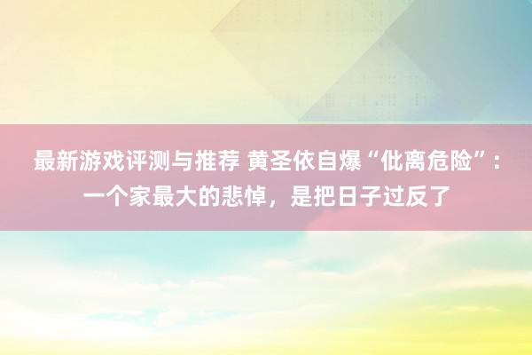 最新游戏评测与推荐 黄圣依自爆“仳离危险”：一个家最大的悲悼，是把日子过反了