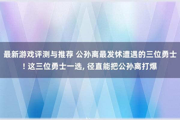 最新游戏评测与推荐 公孙离最发怵遭遇的三位勇士! 这三位勇士一选, 径直能把公孙离打爆