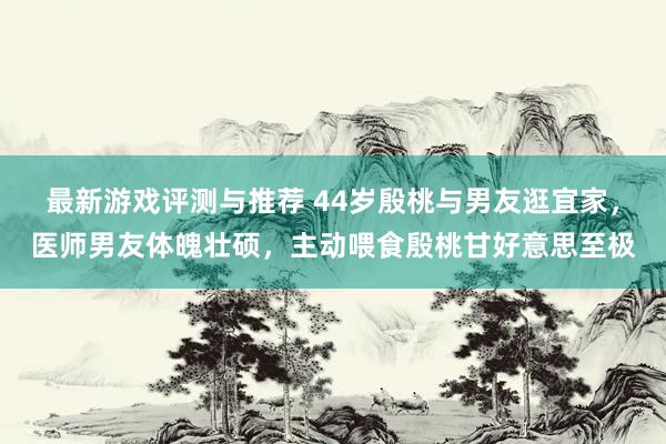 最新游戏评测与推荐 44岁殷桃与男友逛宜家，医师男友体魄壮硕，主动喂食殷桃甘好意思至极