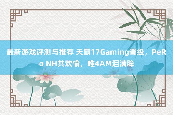 最新游戏评测与推荐 天霸17Gaming晋级，PeRo NH共欢愉，唯4AM泪满眸