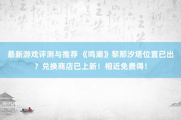 最新游戏评测与推荐 《鸣潮》黎那汐塔位置已出？兑换商店已上新！相近免费得！