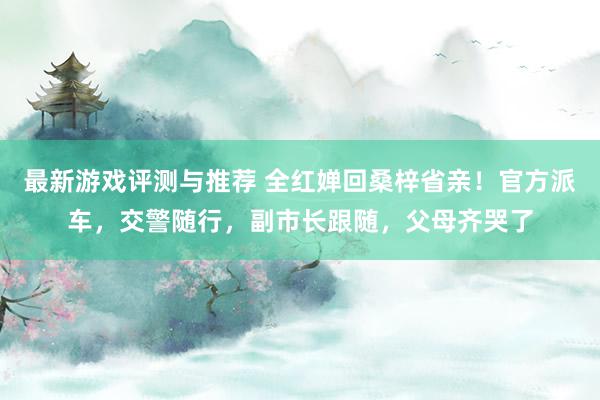 最新游戏评测与推荐 全红婵回桑梓省亲！官方派车，交警随行，副市长跟随，父母齐哭了