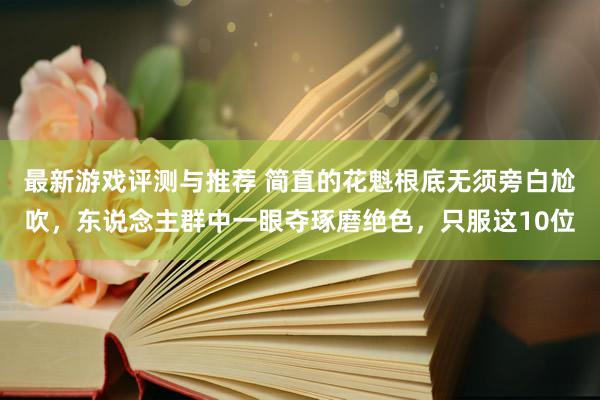 最新游戏评测与推荐 简直的花魁根底无须旁白尬吹，东说念主群中一眼夺琢磨绝色，只服这10位