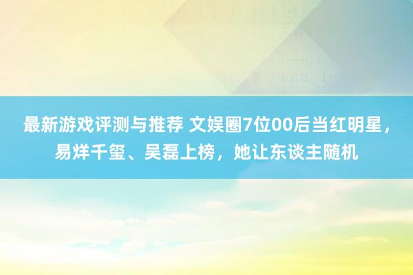 最新游戏评测与推荐 文娱圈7位00后当红明星，易烊千玺、吴磊上榜，她让东谈主随机