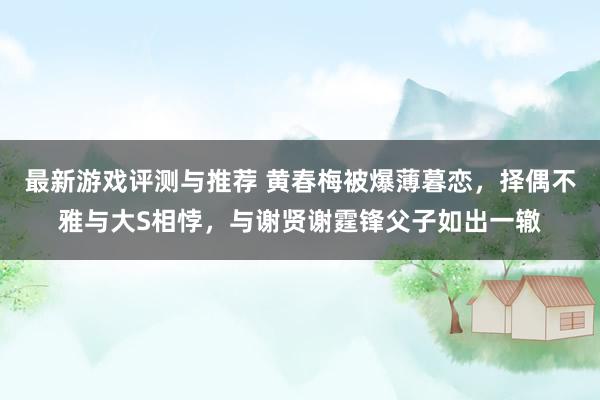 最新游戏评测与推荐 黄春梅被爆薄暮恋，择偶不雅与大S相悖，与谢贤谢霆锋父子如出一辙