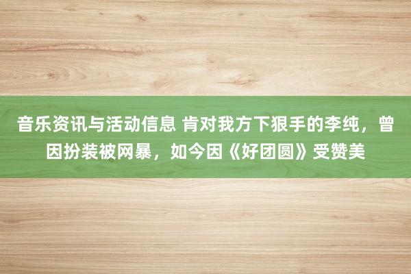 音乐资讯与活动信息 肯对我方下狠手的李纯，曾因扮装被网暴，如今因《好团圆》受赞美