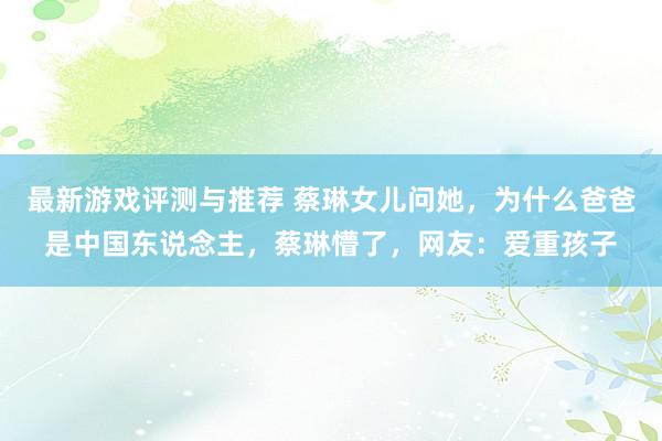 最新游戏评测与推荐 蔡琳女儿问她，为什么爸爸是中国东说念主，蔡琳懵了，网友：爱重孩子