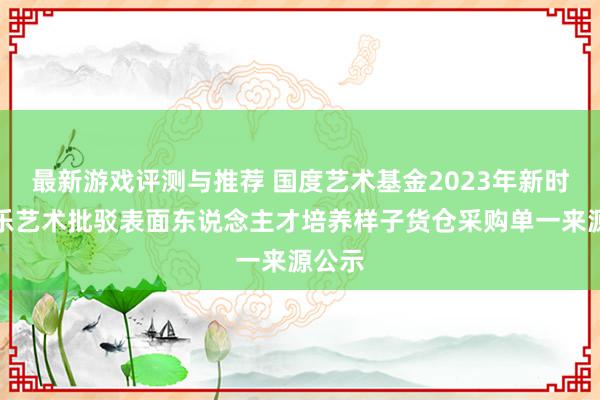 最新游戏评测与推荐 国度艺术基金2023年新时期音乐艺术批驳表面东说念主才培养样子货仓采购单一来源公示