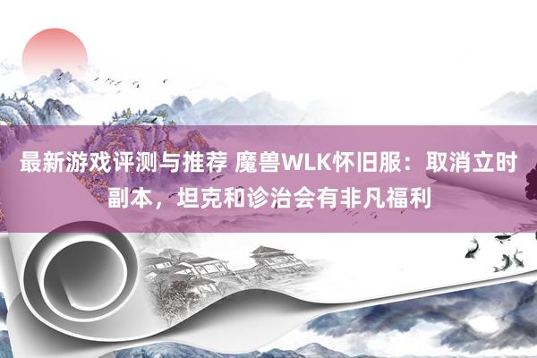 最新游戏评测与推荐 魔兽WLK怀旧服：取消立时副本，坦克和诊治会有非凡福利