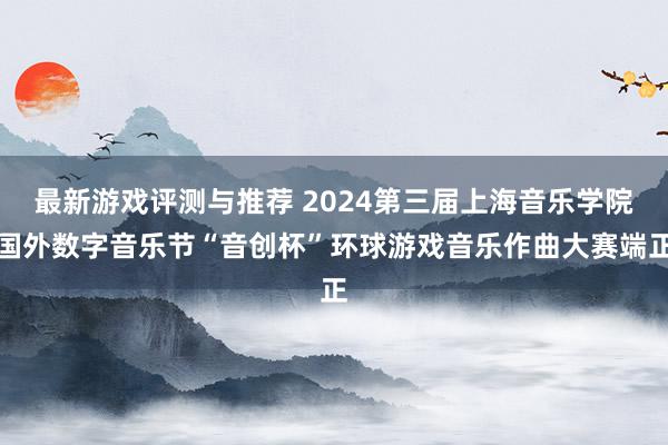 最新游戏评测与推荐 2024第三届上海音乐学院国外数字音乐节“音创杯”环球游戏音乐作曲大赛端正