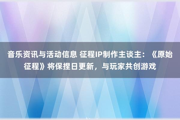 音乐资讯与活动信息 征程IP制作主谈主：《原始征程》将保捏日更新，与玩家共创游戏