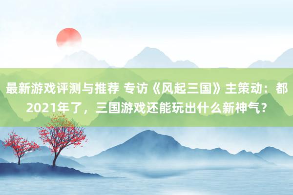 最新游戏评测与推荐 专访《风起三国》主策动：都2021年了，三国游戏还能玩出什么新神气？