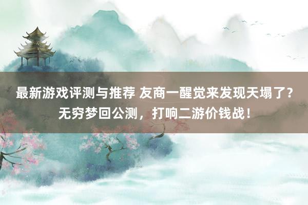 最新游戏评测与推荐 友商一醒觉来发现天塌了？无穷梦回公测，打响二游价钱战！