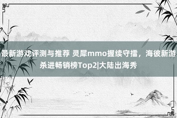 最新游戏评测与推荐 灵犀mmo握续守擂，海彼新游杀进畅销榜Top2|大陆出海秀