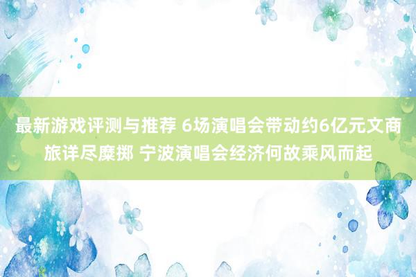 最新游戏评测与推荐 6场演唱会带动约6亿元文商旅详尽糜掷 宁波演唱会经济何故乘风而起