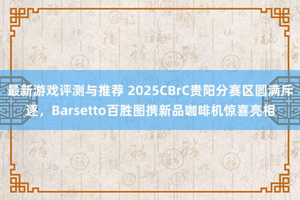 最新游戏评测与推荐 2025CBrC贵阳分赛区圆满斥逐，Barsetto百胜图携新品咖啡机惊喜亮相