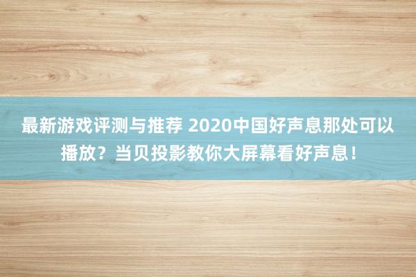 最新游戏评测与推荐 2020中国好声息那处可以播放？当贝投影教你大屏幕看好声息！