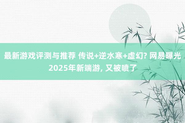 最新游戏评测与推荐 传说+逆水寒+虚幻? 网易曝光2025年新端游, 又被喷了