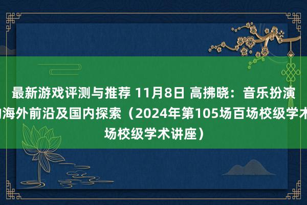 最新游戏评测与推荐 11月8日 高拂晓：音乐扮演商讨的海外前沿及国内探索（2024年第105场百场校级学术讲座）