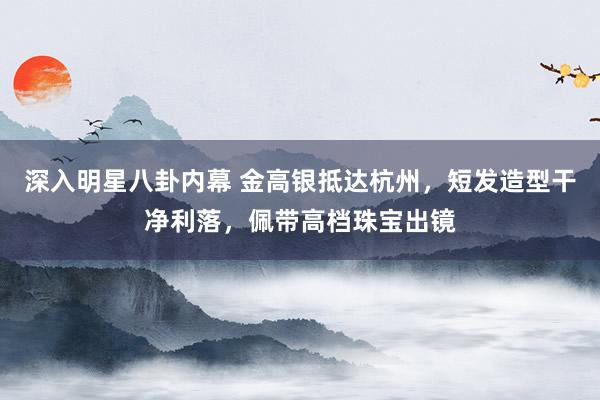 深入明星八卦内幕 金高银抵达杭州，短发造型干净利落，佩带高档珠宝出镜