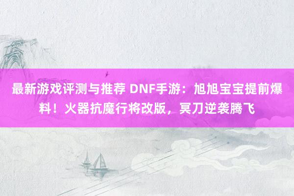 最新游戏评测与推荐 DNF手游：旭旭宝宝提前爆料！火器抗魔行将改版，冥刀逆袭腾飞