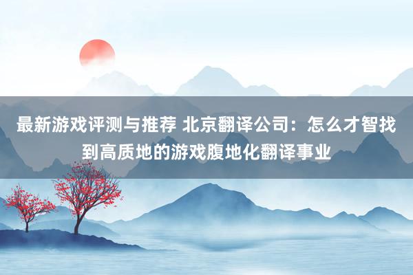 最新游戏评测与推荐 北京翻译公司：怎么才智找到高质地的游戏腹地化翻译事业