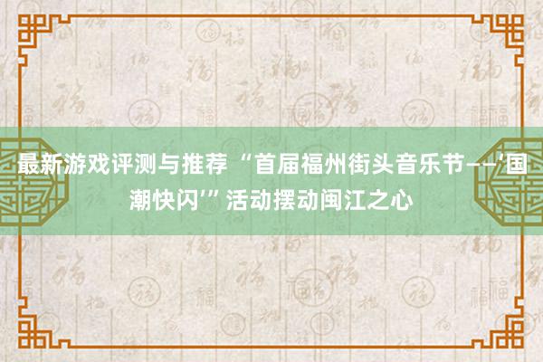 最新游戏评测与推荐 “首届福州街头音乐节——‘国潮快闪’”活动摆动闽江之心