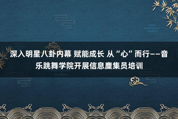 深入明星八卦内幕 赋能成长 从“心”而行——音乐跳舞学院开展信息麇集员培训