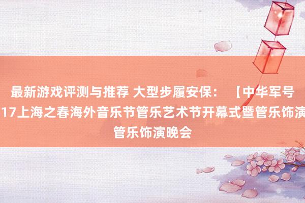 最新游戏评测与推荐 大型步履安保： 【中华军号】2017上海之春海外音乐节管乐艺术节开幕式暨管乐饰演晚会