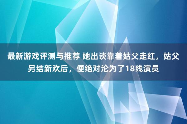 最新游戏评测与推荐 她出谈靠着姑父走红，姑父另结新欢后，便绝对沦为了18线演员