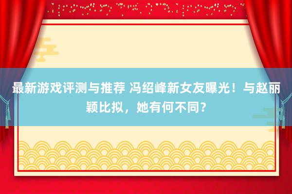 最新游戏评测与推荐 冯绍峰新女友曝光！与赵丽颖比拟，她有何不同？